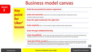 Key
point
for
Uber’
lesson
Scale the personalised customer experience
Scale unit economics :predict the unit economics to begin with which can generates revenue
 confirm model can earn revenue
Scale the right mindset for the right time
Scale simplicity Uber is a classic example of elegant simplicity solving a single problem
Scale through validated learning
Scale thoughtfully : Each function must mature at the same rate, or at least close to it. Uber has achieved this. By
avoiding the trap of ‘one-size fits all’, and smaller thinking, and iterating on one element of the taxi experience
Scale Out (Think outside ) :Most startups focus on scaling up customers and revenues, but you need to build
your architecture in an intelligent way that will allow you to grow to realise your potential and get the new opportunities from
environment and customer, without over taxing your team or endangering your roadmap
Model
3
Business model canvas
Introduction Business Model & Case study Proposal & Conclusion
22
22
 