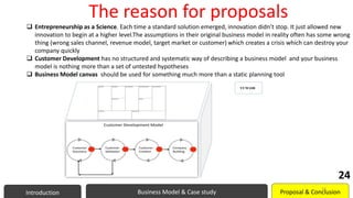 The reason for proposals
 Entrepreneurship as a Science. Each time a standard solution emerged, innovation didn’t stop. It just allowed new
innovation to begin at a higher level.The assumptions in their original business model in reality often has some wrong
thing (wrong sales channel, revenue model, target market or customer) which creates a crisis which can destroy your
company quickly
 Customer Development has no structured and systematic way of describing a business model and your business
model is nothing more than a set of untested hypotheses
 Business Model canvas should be used for something much more than a static planning tool
Introduction Business Model & Case study Proposal & Conclusion
24
24
 