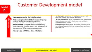 Having customer for the initial products
Find development model before spending large
sums of money for marketing activities.
Saving money :Find new ways to reduce costs,
help shape the initial products and how you first
introduce the differentiation to customer
Have process with these clear milestones
No structure :It do not show the structure of company with
each spate part and their correlate relationship
No tools and standard :do not support these tools and standard
to optimize business model in the long-term period. It only
draws milestones in business .
Customer opinion :It only stands at customer’ opinion so it can
not indicate all opportunity, threat or tradeoffs cost which come
from other part.
Advantage
Model
2
Customer Development model
Introduction Business Model & Case study Proposal & Conclusion
29
 