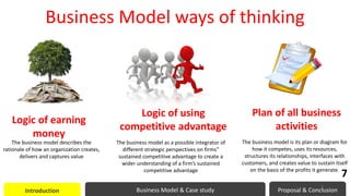 Business Model ways of thinking
Logic of earning
money
The business model describes the
rationale of how an organization creates,
delivers and captures value
Logic of using
competitive advantage
Plan of all business
activities
The business model as a possible integrator of
different strategic perspectives on firms‟
sustained competitive advantage to create a
wider understanding of a firm’s sustained
competitive advantage
The business model is its plan or diagram for
how it competes, uses its resources,
structures its relationships, interfaces with
customers, and creates value to sustain itself
on the basis of the profits it generate.
Introduction Business Model & Case study Proposal & Conclusion
7
7
 