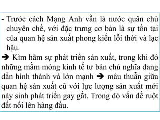 - Trước cách Mạng Anh vẫn là nước quân chủ
chuyên chế, với đặc trưng cơ bản là sự tồn tại
của quan hệ sản xuất phong kiến lỗi thời và lạc
hậu.
 Kìm hãm sự phát triển sản xuất, trong khi đó
những mầm móng kinh tế tư bản chủ nghĩa đang
dần hình thành và lớn mạnh  mâu thuẫn giữa
quan hệ sản xuất cũ với lực lượng sản xuất mới
nảy sinh phát triển gay gắt. Trong đó vấn đề ruột
đất nổi lên hàng đầu.
 