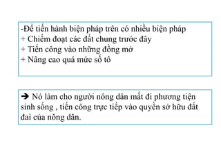  Nó làm cho người nông dân mất đi phương tiện
sinh sống , tiến công trực tiếp vào quyền sở hữu đất
đai của nông dân.
-Để tiến hành biện pháp trên có nhiều biện pháp
+ Chiếm đoạt các đất chung trước đây
+ Tiến công vào những đồng mở
+ Nâng cao quá mức số tô
 