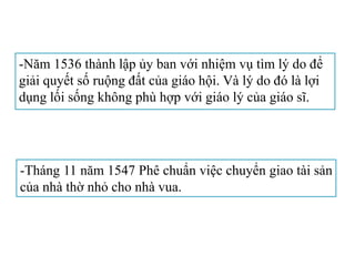 -Năm 1536 thành lập ủy ban với nhiệm vụ tìm lý do để
giải quyết số ruộng đất của giáo hội. Và lý do đó là lợi
dụng lối sống không phù hợp với giáo lý của giáo sĩ.
-Tháng 11 năm 1547 Phê chuẩn việc chuyển giao tài sản
của nhà thờ nhỏ cho nhà vua.
 