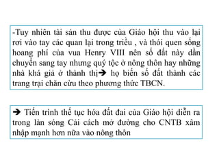 -Tuy nhiên tài sản thu được của Giáo hội thu vào lại
rơi vào tay các quan lại trong triều , và thói quen sống
hoang phí của vua Henry VIII nên số đất này dần
chuyển sang tay nhưng quý tộc ở nông thôn hay những
nhà khá giả ở thành thị họ biến số đất thành các
trang trại chăn cừu theo phương thức TBCN.
 Tiến trình thế tục hóa đất đai của Giáo hội diễn ra
trong làn sóng Cải cách mở đường cho CNTB xâm
nhập mạnh hơn nữa vào nông thôn
 
