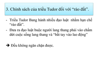 3. Chính sách của triều Tudor đối với “rào đất”.
- Triều Tudor Bang hành nhiều đạo luật nhằm hạn chế
“rào đất”.
- Đưa ra đạo luật buộc người lang thang phải vào chấm
dứt cuộc sống lang thang và “bắt tay vào lao động”
 Đều không ngăn chặn được.
 