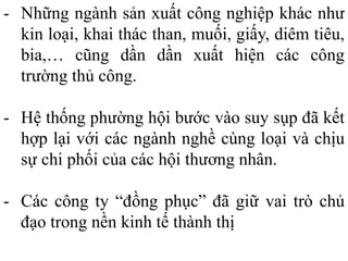 - Những ngành sản xuất công nghiệp khác như
kin loại, khai thác than, muối, giấy, diêm tiêu,
bia,… cũng dần dần xuất hiện các công
trường thủ công.
- Hệ thống phường hội bước vào suy sụp đã kết
hợp lại với các ngành nghề cùng loại và chịu
sự chi phối của các hội thương nhân.
- Các công ty “đồng phục” đã giữ vai trò chủ
đạo trong nền kinh tế thành thị
 