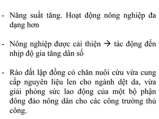 - Năng suất tăng. Hoạt động nông nghiệp đa
dạng hơn
- Nông nghiệp được cải thiện  tác động đến
nhịp độ gia tăng dân số
- Rào đất lập đồng cỏ chăn nuôi cừu vừa cung
cấp nguyên liệu len cho ngành dệt da, vừa
giải phóng sức lao động của một bộ phận
đông đảo nông dân cho các công trường thủ
công.
 