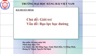 TRƯỜNG ĐẠI HỌC HÀNG HẢI VIỆT NAM
BÀI THUYẾT TRÌNH:
Chủ đề: Giới trẻ
Vấn đề: Bạo lực học đường
Học phần: Kĩ năng mềm N01
Nhóm thực hiện: N10
Các thành viên: Bùi Hồng Ngọc, Trịnh Minh Hiếu, Vũ Hồng Minh,
Hoàng Sỹ Thành, Nguyễn Thế Định
 