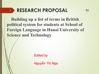 RESEARCH PROPOSAL 
Building up a list of terms in British 
political system for students at School of 
Foreign Language in Hanoi University of 
Science and Technology 
Edited by 
Nguyễn Thị Nga 
1 
 