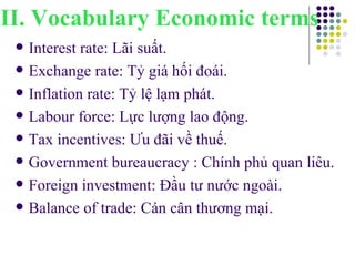 Interest rate: Lãi suất. Exchange rate: Tỷ giá hối đoái. Inflation rate: Tỷ lệ lạm phát. Labour force: Lực lượng lao động. Tax incentives: Ưu đãi về thuế. Government bureaucracy : Chính phủ quan liêu. Foreign investment: Đầu tư nước ngoài. Balance of trade: Cán cân thương mại. II. Vocabulary Economic terms 