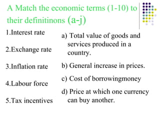 1.Interest rate 2.Exchange rate 3.Inflation rate 4.Labour force 5.Tax incentives A Match the economic terms (1-10) to their definitinons  (a-j) Total value of goods and services produced in a country. General increase in prices. Cost of borrowingmoney Price at which one currency can buy another. 
