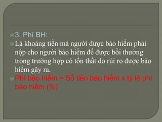 3. Phí BH: Là khoảng tiền mà người được bảo hiểm phải nộp cho người bảo hiểm để được bồi thường trong trường hợp có tổn thất do rủi ro được bảo hiểm gây ra. Phí bảo hiểm = Số tiền bảo hiểm x tỷ lệ phí bảo hiểm (%)  