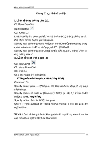 Giáo trình Autocad2007
Ch¬ng II: c¸c lÖnh vÏ c¬ b¶n
I. LÖnh vÏ ®êng th¼ng Line (L).
C1:Menu Draw/line
C2:TOOLBAR
C3: Cmd: L↵
LINE Specify first point: (NhËp to¹ ®é ®iÓm ®Çu) ë ®©y chóng ta cã
thÓ nhËp to¹ ®é hoÆc lµ kÝch chuét.
Specify next point or [Undo]: NhËp to¹ ®é ®iÓm tiÕp theo.(Dïng b»ng
c¸ch kÝch chuét hoÆc lµ nhËp gi¸ trÞ VD: @100<45
Specify next point or [Close/Undo]: NhËp tiÕp hoÆc C ®ãng, U xo¸ ®-
êng th¼ng võa vÏ.
II. LÖnh vÏ ®êng trßn Circle (c)
C1: TOOLBAR
C2: Menu Draw/Circl
C3: cmd:C↵
Cã 6 ph¬ng ph¸p vÏ ®êng trßn.
1. VÏ ®êng trßn víi t©m vµ b¸n kÝnh (®êng kÝnh).
Command:C↵
Specify center point ….:(NhËp to¹ ®é t©m hoÆc lµ dïng ph¬ng ph¸p
kÝch chuét.
Specify radius of circle or [Diameter]: NhËp gi¸ trÞ b¸n kÝnh hoÆc
nhËp D (tøc l¸ ®êng kÝnh)
Specify radius of circle: NhËp th«ng sè.
Chó ý : Trong autocad ch÷ trong ngoÆc vu«ng [ ] ®îc gäi lµ gi¸ trÞ
ngÇm ®Þnh.
VÝ dô: LÖnh vÏ ®êng trßn ta kh«ng chän D hay R mµ enter lu«n th×
cad hiÓu theo ngÇm ®Þnh lµ [Diameter].
Biªn soÆn: L©m Ngäc TiÕn 10
 