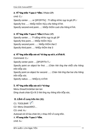 Giáo trình Autocad2007
2. VÏ ®êng trßn ®i qua 2 ®iÓm 2 Point (2P)
cmd: C↵
Specify center ….. or [3P/2P/Ttr] : T¹i dßng nh¾c nµy ta gâ 2P↵
Specify first ….: NhËp ®iÓm ®Çu cña ®êng kÝnh.
Specify second end point….: NhËp ®iÓm cuèi cña ®êng kÝnh.
3. VÏ ®êng trßn ®i qua 3 ®iÓm 3 Point (3P)
Specify center….: T¹i dßng nh¾c nµy ta gâ 3P
Specify first point….: NhËp ®iÓm ®Çu
Specify second point ….: NhËp ®iÓm thø 2
Specify third point …: NhËp ®iÓm thø 3
4. VÏ ®êng trßn tiÕp xóc víi ®èi tîng vµ cã b¸n kÝnh R.
Command: C↵
Specify center point ….[3P/2P/Ttr:T↵
Specify point on object for first ….:Chän ®èi tîng thø nhÊt cña ®êng
trßn tiÕp xóc.
Specify point on object for second ….: Chän ®èi tîng thø hai cña ®êng
trßn tiÕp xóc.
Specify radius ….: NhËp b¸n kÝnh
5. VÏ ®êng trßn tiÕp xóc víi 3 ®èi tîng:
Menu Draw/Circle/tan tan tan
Dïng chuét chän lÇn lît 3 ®èi tîng mµ ®êng trßn tiÕp xóc.
II. LÖnh vÏ cung trßn Arc (A).
C1: TOOLBAR
C2: Menu DrawARC…
C3: cmd: A↵
Autocad cã 10 lùa chän kh¸c nhau ®Ó vÏ cung trßn.
1. VÏ cung trßn ®i qua 3 ®iÓm.
cmd: A↵
Biªn soÆn: L©m Ngäc TiÕn 11
 