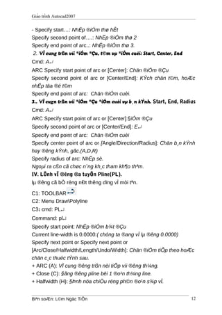 Giáo trình Autocad2007
- Specify start…: NhËp ®iÓm thø hÊt
Specify second point of….: NhËp ®iÓm thø 2
Specify end point of arc..: NhËp ®iÓm thø 3.
2. VÏ cung trßn víi ®iÓm ®Çu, t©m vµ ®iÓm cuèi: Start, Center, End
Cmd: A↵
ARC Specify start point of arc or [Center]: Chän ®iÓm ®Çu
Specify second point of arc or [Center/End]: KÝch chän t©m, hoÆc
nhËp täa ®é t©m
Specify end point of arc: Chän ®iÓm cuèi.
3.. VÏ cugn trßn víi ®iÓm ®Çu ®iÓm cuèi vµ b¸n kÝnh. Start, End, Radius
Cmd: A↵
ARC Specify start point of arc or [Center]:§iÓm ®Çu
Specify second point of arc or [Center/End]: E↵
Specify end point of arc: Chän ®iÓm cuèi
Specify center point of arc or [Angle/Direction/Radius]: Chän b¸n kÝnh
hay ®êng kÝnh, gãc.(A,D,R)
Specify radius of arc: NhËp sè.
Ngoµi ra cßn cã chøc n¨ng kh¸c tham kh¶o thªm.
IV. LÖnh vÏ ®êng ®a tuyÕn Pline(PL).
lµ ®êng cã bÒ réng nÐt thêng dïng vÏ mòi tªn.
C1: TOOLBAR
C2: Menu DrawPolyline
C3: cmd: PL↵
Command: pl↵
Specify start point: NhËp ®iÓm b¾t ®Çu
Current line-width is 0.0000:( chóng ta ®ang vÏ lµ ®êng 0.0000)
Specify next point or Specify next point or
[Arc/Close/Halfwidth/Length/Undo/Width]: Chän ®iÓm tiÕp theo hoÆc
chän c¸c thuéc tÝnh sau.
+ ARC (A): VÏ cung ®êng trßn nèi tiÕp víi ®êng th¼ng.
+ Close (C): §ãng ®êng pline bëi 1 ®o¹n th¼ng line.
+ Halfwidth (H): §Þnh nöa chiÒu réng ph©n ®o¹n s¾p vÏ.
Biªn soÆn: L©m Ngäc TiÕn 12
 