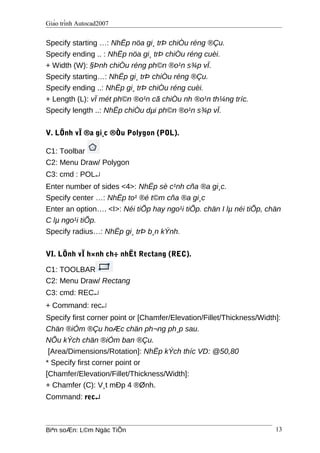 Giáo trình Autocad2007
Specify starting …: NhËp nöa gi¸ trÞ chiÒu réng ®Çu.
Specify ending .. : NhËp nöa gi¸ trÞ chiÒu réng cuèi.
+ Width (W): §Þnh chiÒu réng ph©n ®o¹n s¾p vÏ.
Specify starting…: NhËp gi¸ trÞ chiÒu réng ®Çu.
Specify ending ..: NhËp gi¸ trÞ chiÒu réng cuèi.
+ Length (L): vÏ mét ph©n ®o¹n cã chiÒu nh ®o¹n th¼ng tríc.
Specify length ..: NhËp chiÒu dµi ph©n ®o¹n s¾p vÏ.
V. LÖnh vÏ ®a gi¸c ®Òu Polygon (POL).
C1: Toolbar
C2: Menu Draw/ Polygon
C3: cmd : POL↵
Enter number of sides <4>: NhËp sè c¹nh cña ®a gi¸c.
Specify center …: NhËp to¹ ®é t©m cña ®a gi¸c
Enter an option…. <I>: Néi tiÕp hay ngo¹i tiÕp. chän I lµ néi tiÕp, chän
C lµ ngo¹i tiÕp.
Specify radius…: NhËp gi¸ trÞ b¸n kÝnh.
VI. LÖnh vÏ h×nh ch÷ nhËt Rectang (REC).
C1: TOOLBAR
C2: Menu Draw/ Rectang
C3: cmd: REC↵
+ Command: rec↵
Specify first corner point or [Chamfer/Elevation/Fillet/Thickness/Width]:
Chän ®iÓm ®Çu hoÆc chän ph¬ng ph¸p sau.
NÕu kÝch chän ®iÓm ban ®Çu.
[Area/Dimensions/Rotation]: NhËp kÝch thíc VD: @50,80
* Specify first corner point or
[Chamfer/Elevation/Fillet/Thickness/Width]:
+ Chamfer (C): V¸t mÐp 4 ®Ønh.
Command: rec↵
Biªn soÆn: L©m Ngäc TiÕn 13
 