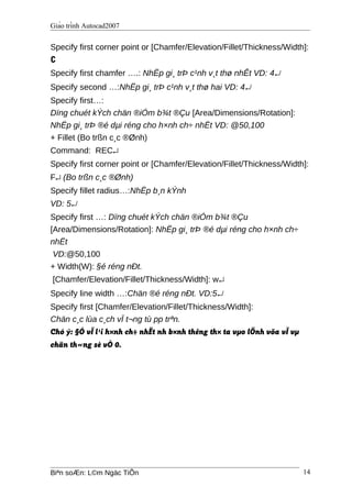 Giáo trình Autocad2007
Specify first corner point or [Chamfer/Elevation/Fillet/Thickness/Width]:
C
Specify first chamfer ….: NhËp gi¸ trÞ c¹nh v¸t thø nhÊt VD: 4↵
Specify second …:NhËp gi¸ trÞ c¹nh v¸t thø hai VD: 4↵
Specify first…:
Dïng chuét kÝch chän ®iÓm b¾t ®Çu [Area/Dimensions/Rotation]:
NhËp gi¸ trÞ ®é dµi réng cho h×nh ch÷ nhËt VD: @50,100
+ Fillet (Bo trßn c¸c ®Ønh)
Command: REC↵
Specify first corner point or [Chamfer/Elevation/Fillet/Thickness/Width]:
F↵ (Bo trßn c¸c ®Ønh)
Specify fillet radius…:NhËp b¸n kÝnh
VD: 5↵
Specify first …: Dïng chuét kÝch chän ®iÓm b¾t ®Çu
[Area/Dimensions/Rotation]: NhËp gi¸ trÞ ®é dµi réng cho h×nh ch÷
nhËt
VD:@50,100
+ Width(W): §é réng nÐt.
[Chamfer/Elevation/Fillet/Thickness/Width]: w↵
Specify line width …:Chän ®é réng nÐt. VD:5↵
Specify first [Chamfer/Elevation/Fillet/Thickness/Width]:
Chän c¸c lùa c¸ch vÏ t¬ng tù pp trªn.
Chó ý: §Ó vÏ l¹i h×nh ch÷ nhËt nh b×nh thêng th× ta vµo lÖnh võa vÏ vµ
chän th«ng sè vÒ 0.
Biªn soÆn: L©m Ngäc TiÕn 14
 