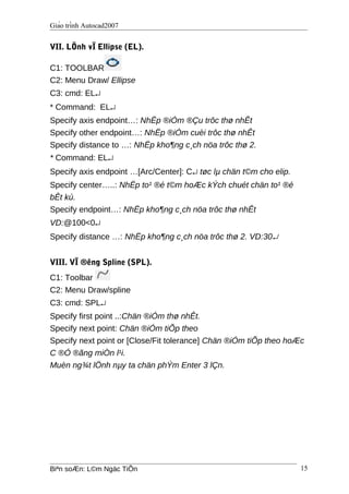 Giáo trình Autocad2007
VII. LÖnh vÏ Ellipse (EL).
C1: TOOLBAR
C2: Menu Draw/ Ellipse
C3: cmd: EL↵
* Command: EL↵
Specify axis endpoint…: NhËp ®iÓm ®Çu trôc thø nhÊt
Specify other endpoint…: NhËp ®iÓm cuèi trôc thø nhÊt
Specify distance to …: NhËp kho¶ng c¸ch nöa trôc thø 2.
* Command: EL↵
Specify axis endpoint …[Arc/Center]: C↵ tøc lµ chän t©m cho elip.
Specify center…..: NhËp to¹ ®é t©m hoÆc kÝch chuét chän to¹ ®é
bÊt kú.
Specify endpoint…: NhËp kho¶ng c¸ch nöa trôc thø nhÊt
VD:@100<0↵
Specify distance …: NhËp kho¶ng c¸ch nöa trôc thø 2. VD:30↵
VIII. VÏ ®êng Spline (SPL).
C1: Toolbar
C2: Menu Draw/spline
C3: cmd: SPL↵
Specify first point ..:Chän ®iÓm thø nhÊt.
Specify next point: Chän ®iÓm tiÕp theo
Specify next point or [Close/Fit tolerance] Chän ®iÓm tiÕp theo hoÆc
C ®Ó ®ãng miÒn l¹i.
Muèn ng¾t lÖnh nµy ta chän phÝm Enter 3 lÇn.
Biªn soÆn: L©m Ngäc TiÕn 15
 