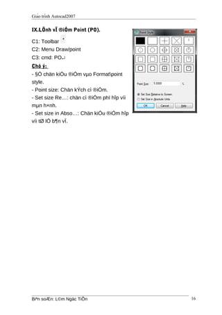 Giáo trình Autocad2007
IX.LÖnh vÏ ®iÓm Point (PO).
C1: Toolbar
C2: Menu Draw/point
C3: cmd: PO↵
Chó ý:
- §Ó chän kiÓu ®iÓm vµo Formatpoint
style.
- Point size: Chän kÝch cì ®iÓm.
- Set size Re…: chän cì ®iÓm phï hîp víi
mµn h×nh.
- Set size in Abso…: Chän kiÓu ®iÓm hîp
víi tØ lÖ b¶n vÏ.
Biªn soÆn: L©m Ngäc TiÕn 16
 