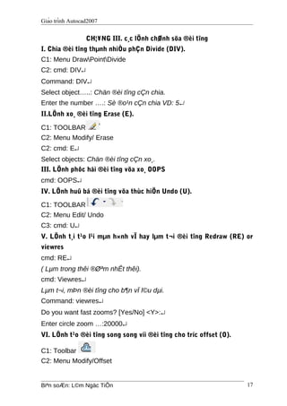 Giáo trình Autocad2007
CH¦¥NG III. c¸c lÖnh chØnh söa ®èi tîng
I. Chia ®èi tîng thµnh nhiÒu phÇn Divide (DIV).
C1: Menu DrawPointDivide
C2: cmd: DIV↵
Command: DIV↵
Select object…..: Chän ®èi tîng cÇn chia.
Enter the number ….: Sè ®o¹n cÇn chia VD: 5↵
II.LÖnh xo¸ ®èi tîng Erase (E).
C1: TOOLBAR
C2: Menu Modify/ Erase
C2: cmd: E↵
Select objects: Chän ®èi tîng cÇn xo¸.
III. LÖnh phôc håi ®èi tîng võa xo¸ OOPS
cmd: OOPS↵
IV. LÖnh huû bá ®èi tîng võa thùc hiÖn Undo (U).
C1: TOOLBAR
C2: Menu Edit/ Undo
C3: cmd: U↵
V. LÖnh t¸i t¹o l¹i mµn h×nh vÏ hay lµm t¬i ®èi tîng Redraw (RE) or
viewres
cmd: RE↵
( Lµm trong thêi ®Øªm nhÊt thêi).
cmd: Viewres↵
Lµm t¬i, mÞn ®èi tîng cho b¶n vÏ l©u dµi.
Command: viewres↵
Do you want fast zooms? [Yes/No] <Y>:↵
Enter circle zoom …:20000↵
VI. LÖnh t¹o ®èi tîng song song víi ®èi tîng cho tríc offset (O).
C1: Toolbar
C2: Menu Modify/Offset
Biªn soÆn: L©m Ngäc TiÕn 17
 