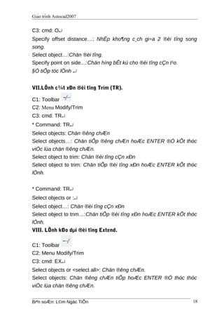 Giáo trình Autocad2007
C3: cmd: O↵
Specify offset distance…: NhËp kho¶ng c¸ch gi÷a 2 ®èi tîng song
song.
Select object…:Chän ®èi tîng.
Specify point on side…:Chän híng bÊt kú cho ®èi tîng cÇn t¹o.
§Ó tiÕp tóc lÖnh ↵
VII.LÖnh c¾t xÐn ®èi tîng Trim (TR).
C1: Toolbar
C2: Menu Modify/Trim
C3: cmd: TR↵
* Command: TR↵
Select objects: Chän ®êng chÆn
Select objects…: Chän tiÕp ®êng chÆn hoÆc ENTER ®Ó kÕt thóc
viÖc lùa chän ®êng chÆn.
Select object to trim: Chän ®èi tîng cÇn xÐn
Select object to trim: Chän tiÕp ®èi tîng xÐn hoÆc ENTER kÕt thóc
lÖnh.
* Command: TR↵
Select objects or :↵
Select object…: Chän ®èi tîng cÇn xÐn
Select object to trim…:Chän tiÕp ®èi tîng xÐn hoÆc ENTER kÕt thóc
lÖnh.
VIII. LÖnh kÐo dµi ®èi tîng Extend.
C1: Toolbar
C2: Menu Modify/Trim
C3: cmd: EX↵
Select objects or <select all>: Chän ®êng chÆn.
Select objects: Chän ®êng chÆn tiÕp hoÆc ENTER ®Ó thóc thóc
viÖc lùa chän ®êng chÆn.
Biªn soÆn: L©m Ngäc TiÕn 18
 