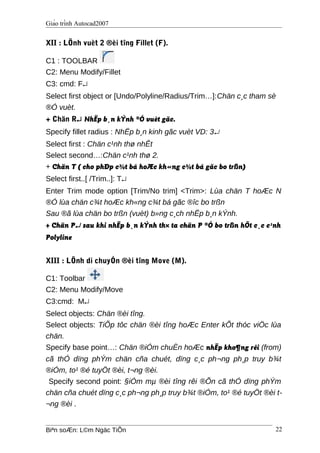 Giáo trình Autocad2007
XII : LÖnh vuèt 2 ®èi tîng Fillet (F).
C1 : TOOLBAR
C2: Menu Modify/Fillet
C3: cmd: F↵
Select first object or [Undo/Polyline/Radius/Trim…]:Chän c¸c tham sè
®Ó vuèt.
+ Chän R↵ NhËp b¸n kÝnh ®Ó vuèt gãc.
Specify fillet radius : NhËp b¸n kinh gãc vuèt VD: 3↵
Select first : Chän c¹nh thø nhÊt
Select second…:Chän c¹nh thø 2.
+ Chän T ( cho phÐp c¾t bá hoÆc kh«ng c¾t bá gãc bo trßn)
Select first..[ /Trim..]: T↵
Enter Trim mode option [Trim/No trim] <Trim>: Lùa chän T hoÆc N
®Ó lùa chän c¾t hoÆc kh«ng c¾t bá gãc ®îc bo trßn
Sau ®ã lùa chän bo trßn (vuèt) b»ng c¸ch nhËp b¸n kÝnh.
+ Chän P↵ sau khi nhËp b¸n kÝnh th× ta chän P ®Ó bo trßn hÕt c¸c c¹nh
Polyline
XIII : LÖnh di chuyÓn ®èi tîng Move (M).
C1: Toolbar
C2: Menu Modify/Move
C3:cmd: M↵
Select objects: Chän ®èi tîng.
Select objects: TiÕp tôc chän ®èi tîng hoÆc Enter kÕt thóc viÖc lùa
chän.
Specify base point…: Chän ®iÓm chuÈn hoÆc nhËp kho¶ng rêi (from)
cã thÓ dïng phÝm chän cña chuét, dïng c¸c ph¬ng ph¸p truy b¾t
®iÓm, to¹ ®é tuyÖt ®èi, t¬ng ®èi.
Specify second point: §iÓm mµ ®èi tîng rêi ®Õn cã thÓ dïng phÝm
chän cña chuét dïng c¸c ph¬ng ph¸p truy b¾t ®iÓm, to¹ ®é tuyÖt ®èi t-
¬ng ®èi .
Biªn soÆn: L©m Ngäc TiÕn 22
 