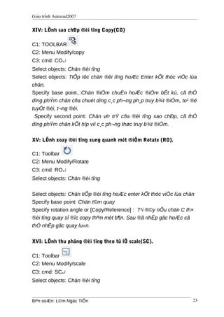 Giáo trình Autocad2007
XIV: LÖnh sao chÐp ®èi tîng Copy(CO)
C1: TOOLBAR
C2: Menu Modify/copy
C3: cmd: CO↵
Select objects: Chän ®èi tîng
Select objects: TiÕp tôc chän ®èi tîng hoÆc Enter kÕt thóc viÖc lùa
chän.
Specify base point..:Chän ®iÓm chuÈn hoÆc ®iÓm bÊt kú, cã thÓ
dïng phÝm chän cña chuét dïng c¸c ph¬ng ph¸p truy b¾t ®iÓm, to¹ ®é
tuyÖt ®èi, t¬ng ®èi.
Specify second point: Chän vÞ trÝ cña ®èi tîng sao chÐp, cã thÓ
dïng phÝm chän kÕt hîp víi c¸c ph¬ng thøc truy b¾t ®iÓm.
XV: LÖnh xoay ®èi tîng xung quanh mét ®iÓm Rotate (RO).
C1: Toolbar
C2: Menu Modify/Rotate
C3: cmd: RO↵
Select objects: Chän ®èi tîng
Select objects: Chän tiÕp ®èi tîng hoÆc enter kÕt thóc viÖc lùa chän
Specify base point: Chän t©m quay
Specify rotation angle or [Copy/Reference] : T¹i ®©y nÕu chän C th×
®èi tîng quay sÏ ®îc copy thªm mét b¶n. Sau ®ã nhËp gãc hoÆc cã
thÓ nhËp gãc quay lu«n.
XVI: LÖnh thu phãng ®èi tîng theo tû lÖ scale(SC).
C1: Toolbar
C2: Menu Modify/scale
C3: cmd: SC↵
Select objects: Chän ®èi tîng
Biªn soÆn: L©m Ngäc TiÕn 23
 