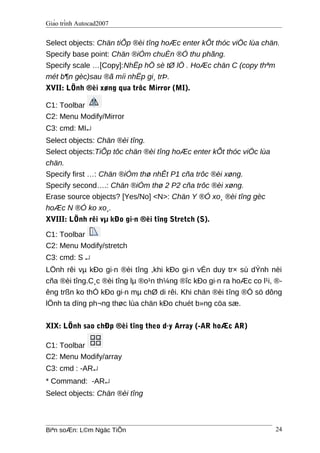 Giáo trình Autocad2007
Select objects: Chän tiÕp ®èi tîng hoÆc enter kÕt thóc viÖc lùa chän.
Specify base point: Chän ®iÓm chuÈn ®Ó thu phãng.
Specify scale …[Copy]:NhËp hÖ sè tØ lÖ . HoÆc chän C (copy thªm
mét b¶n gèc)sau ®ã míi nhËp gi¸ trÞ.
XVII: LÖnh ®èi xøng qua trôc Mirror (MI).
C1: Toolbar
C2: Menu Modify/Mirror
C3: cmd: MI↵
Select objects: Chän ®èi tîng.
Select objects:TiÕp tôc chän ®èi tîng hoÆc enter kÕt thóc viÖc lùa
chän.
Specify first …: Chän ®iÓm thø nhÊt P1 cña trôc ®èi xøng.
Specify second….: Chän ®iÓm thø 2 P2 cña trôc ®èi xøng.
Erase source objects? [Yes/No] <N>: Chän Y ®Ó xo¸ ®èi tîng gèc
hoÆc N ®Ó ko xo¸.
XVIII: LÖnh rêi vµ kÐo gi·n ®èi tîng Stretch (S).
C1: Toolbar
C2: Menu Modify/stretch
C3: cmd: S ↵
LÖnh rêi vµ kÐo gi·n ®èi tîng ,khi kÐo gi·n vÉn duy tr× sù dÝnh nèi
cña ®èi tîng.C¸c ®èi tîng lµ ®o¹n th¼ng ®îc kÐo gi·n ra hoÆc co l¹i, ®-
êng trßn ko thÓ kÐo gi·n mµ chØ di rêi. Khi chän ®èi tîng ®Ó sö dông
lÖnh ta dïng ph¬ng thøc lùa chän kÐo chuét b»ng cöa sæ.
XIX: LÖnh sao chÐp ®èi tîng theo d·y Array (-AR hoÆc AR)
C1: Toolbar
C2: Menu Modify/array
C3: cmd : -AR↵
* Command: -AR↵
Select objects: Chän ®èi tîng
Biªn soÆn: L©m Ngäc TiÕn 24
 