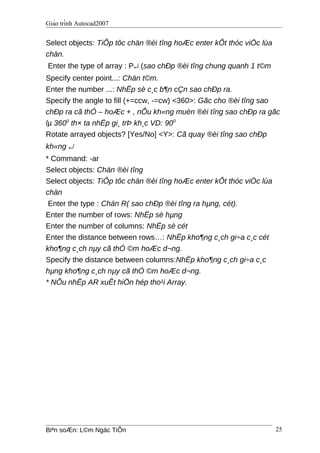 Giáo trình Autocad2007
Select objects: TiÕp tôc chän ®èi tîng hoÆc enter kÕt thóc viÖc lùa
chän.
Enter the type of array : P↵ (sao chÐp ®èi tîng chung quanh 1 t©m
Specify center point...: Chän t©m.
Enter the number ...: NhËp sè c¸c b¶n cÇn sao chÐp ra.
Specify the angle to fill (+=ccw, -=cw) <360>: Gãc cho ®èi tîng sao
chÐp ra cã thÓ – hoÆc + , nÕu kh«ng muèn ®èi tîng sao chÐp ra gãc
lµ 3600
th× ta nhËp gi¸ trÞ kh¸c VD: 900
Rotate arrayed objects? [Yes/No] <Y>: Cã quay ®èi tîng sao chÐp
kh«ng ↵
* Command: -ar
Select objects: Chän ®èi tîng
Select objects: TiÕp tôc chän ®èi tîng hoÆc enter kÕt thóc viÖc lùa
chän
Enter the type : Chän R( sao chÐp ®èi tîng ra hµng, cét).
Enter the number of rows: NhËp sè hµng
Enter the number of columns: NhËp sè cét
Enter the distance between rows…: NhËp kho¶ng c¸ch gi÷a c¸c cét
kho¶ng c¸ch nµy cã thÓ ©m hoÆc d¬ng.
Specify the distance between columns:NhËp kho¶ng c¸ch gi÷a c¸c
hµng kho¶ng c¸ch nµy cã thÓ ©m hoÆc d¬ng.
* NÕu nhËp AR xuÊt hiÖn hép tho¹i Array.
Biªn soÆn: L©m Ngäc TiÕn 25
 