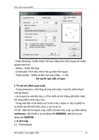 Giáo trình Autocad2007
- Chän Rectang.. hoÆc Polar ®Ó sao chÐp theo kiÖu hµng cét hoÆc
quanh mét t©m.
- Select..: Chän ®èi tîng.
- Center poit: kÝch dÊu nh©n ®á vµ chän t©m quay.
- Total number : NhËp sè b¶n cÇn sao chÐp.. => OK
Ch¬ng IV: lµm viÖc víi layer
I. T¹o líp míi LÖnh Layer (LA).
- Trong autocad c¸c ®èi tîng cã cïng mét chøc n¨ng ®îc nhãm thµnh
mét líp (layer).
- Líp (Layer) lµ mét tËp hîp c¸c tÝnh chÊt nh lo¹i ®êng nÐt (liÒn ®øt),
®é réng (®Ëm nh¹t) mµu s¾c...
- Trong mét b¶n vÏ cã nhiÒu lo¹i h×nh vÏ kh¸c nhau v× vËy ta ph¶i t¹o
ra nhiÒu líp ®Ó thÓ hiÖn cho c¸c lo¹i h×nh vÏ.
VÝ dô : NÐt chÝnh thµnh 1 líp, mÆt c¾t kich thíc 1 líp, vµ chän nÐt lµ
continuous, nÐt khuÊt 1 ta sö dông nÐt HIDDENS, nÐt t©m ta sö
dông nÐt CENTER...
1. C¸ch t¹o líp.
C1 : Format/layer
Biªn soÆn: L©m Ngäc TiÕn 26
 
