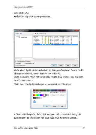 Giáo trình Autocad2007
C2 : cmd : LA↵
XuÊt hiÖn hép tho¹i Layer properties...
Muèn xãa 1 líp ®· cã ta kÝch chän líp ®ã vµ nhÊn phÝm Delete hoÆc
dÊu g¹ch chÐo ®á, muèn ®æi tªn th× nhÊn F2.
Muèn t¹o líp míi nhÊn nót New( biÓu tîng tê giÊy tr¾ng), sau ®ã chän
tªn VD: Net chinh↵
Chän mµu cho líp ta kÝch vµo « vu«ng nhá vµ chän mµu.
+ Chän lo¹i ®êng nÐt : Trªn cét Linetype , nÕu cha cã lo¹i ®êng nÐt
cÇn dïng th× ta kÝch chän nót load xuÊt hiÖn hép tho¹i Select...
Biªn soÆn: L©m Ngäc TiÕn 27
 