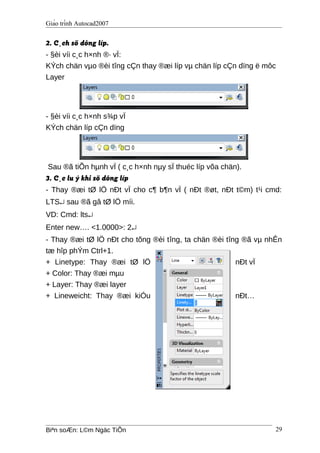 Giáo trình Autocad2007
2. C¸ch sö dông líp.
- §èi víi c¸c h×nh ®· vÏ:
KÝch chän vµo ®èi tîng cÇn thay ®æi líp vµ chän líp cÇn dïng ë môc
Layer
- §èi víi c¸c h×nh s¾p vÏ
KÝch chän líp cÇn dïng
Sau ®ã tiÕn hµnh vÏ ( c¸c h×nh nµy sÏ thuéc líp võa chän).
3. C¸c lu ý khi sö dông líp
- Thay ®æi tØ lÖ nÐt vÏ cho c¶ b¶n vÏ ( nÐt ®øt, nÐt t©m) t¹i cmd:
LTS↵ sau ®ã gâ tØ lÖ míi.
VD: Cmd: lts↵
Enter new…. <1.0000>: 2↵
- Thay ®æi tØ lÖ nÐt cho tõng ®èi tîng, ta chän ®èi tîng ®ã vµ nhÊn
tæ hîp phÝm Ctrl+1.
+ Linetype: Thay ®æi tØ lÖ nÐt vÏ
+ Color: Thay ®æi mµu
+ Layer: Thay ®æi layer
+ Lineweicht: Thay ®æi kiÓu nÐt…
Biªn soÆn: L©m Ngäc TiÕn 29
 