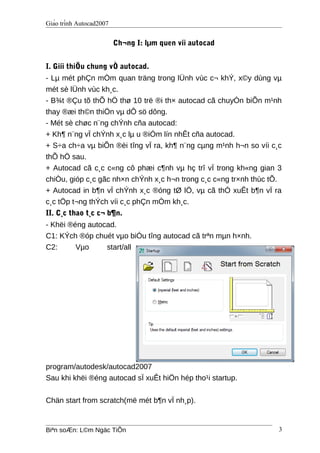 Giáo trình Autocad2007
Ch¬ng I: lµm quen víi autocad
I. Giíi thiÖu chung vÒ autocad.
- Lµ mét phÇn mÒm quan träng trong lÜnh vùc c¬ khÝ, x©y dùng vµ
mét sè lÜnh vùc kh¸c.
- B¾t ®Çu tõ thÕ hÖ thø 10 trë ®i th× autocad cã chuyÓn biÕn m¹nh
thay ®æi th©n thiÖn vµ dÔ sö dông.
- Mét sè chøc n¨ng chÝnh cña autocad:
+ Kh¶ n¨ng vÏ chÝnh x¸c lµ u ®iÓm lín nhÊt cña autocad.
+ S÷a ch÷a vµ biÕn ®èi tîng vÏ ra, kh¶ n¨ng cµng m¹nh h¬n so víi c¸c
thÕ hÖ sau.
+ Autocad cã c¸c c«ng cô phæi c¶nh vµ hç trî vÏ trong kh«ng gian 3
chiÒu, gióp c¸c gãc nh×n chÝnh x¸c h¬n trong c¸c c«ng tr×nh thùc tÕ.
+ Autocad in b¶n vÏ chÝnh x¸c ®óng tØ lÖ, vµ cã thÓ xuÊt b¶n vÏ ra
c¸c tÖp t¬ng thÝch víi c¸c phÇn mÒm kh¸c.
II. C¸c thao t¸c c¬ b¶n.
- Khëi ®éng autocad.
C1: KÝch ®óp chuét vµo biÓu tîng autocad cã trªn mµn h×nh.
C2: Vµo start/all
program/autodesk/autocad2007
Sau khi khëi ®éng autocad sÏ xuÊt hiÖn hép tho¹i startup.
Chän start from scratch(më mét b¶n vÏ nh¸p).
Biªn soÆn: L©m Ngäc TiÕn 3
 