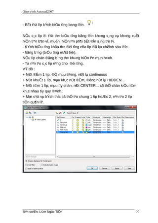 Giáo trình Autocad2007
- BËt t¾t líp kÝch biÓu tîng bang ®Ìn.
NÕu c¸c líp ®· t¾t th× biÓu tîng bãng ®Ìn kh«ng s¸ng vµ kh«ng xuÊt
hiÖn trªn b¶n vÏ, muèn hiÖn lªn ph¶i bËt ®Ìn s¸ng trë l¹i.
- KÝch biÓu tîng khãa th× ®èi tîng cña líp ®ã ko chØnh söa ®îc.
- §ãng b¨ng (biÓu tîng mÆt trêi).
NÕu líp chän ®ãng b¨ng th× kh«ng hiÖn lªn mµn h×nh.
- Ta nªn t¹o c¸c líp riªng cho ®èi tîng.
VÝ dô :
+ NÐt ®Ëm 1 líp, ®Ó mµu tr¾ng, nÐt lµ continuous
+ NÐt khuÊt 1 líp, mµu kh¸c nÐt ®Ëm, ®êng nÐt lµ HIDDEN...
+ NÐt t©m 1 líp, mµu tïy chän, nÐt CENTER... cã thÓ chän kiÓu t©m
kh¸c nhau tïy quy ®Þnh..
+ Mæ c¾t vµ kÝch thíc cã thÓ t¹o chung 1 líp hoÆc 2, nªn t¹o 2 líp
tiÖn qu¶n lÝ.
Biªn soÆn: L©m Ngäc TiÕn 30
 
