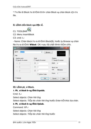 Giáo trình Autocad2007
* T¹o file tõ Block t¹o tõ lÖnh B th× chän Block vµ chän block cÇn t¹o
file.
II. LÖnh chÌn block vµo b¶n vÏ.
C1: TOOLBAR
C2: Menu InsertBlock
C3: cmd: I↵
- Name: Chän block t¹o ra tõ lÖnh Block(B), hoÆc lµ Browse vµ chän
file t¹o ra tõ lÖnh Wblock OK->sau ®ã chØ ®Þnh ®iÓm chÌn.
III. LÖnh ph¸ vì Block.
1. Ph¸ vì block b»ng lÖnh Expolde.
Cmd: X↵
Select objects: Chän ®èi tîng
Select objects: TiÕp tóc chän ®èi tîng hoÆc Enter kÕt thóc lùa chän.
2. Ph¸ vì block b»ng lÖnh Xplode.
Command: XP↵
Select objects: Chän ®èi tîng
Select objects: TiÕp tóc chän ®èi tîng hoÆc
Biªn soÆn: L©m Ngäc TiÕn 32
 