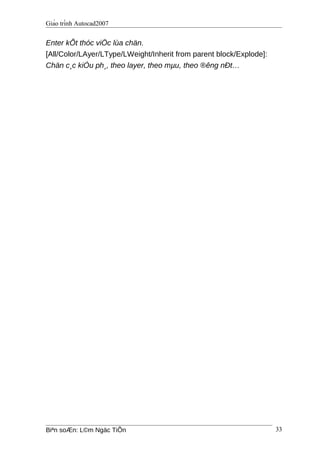 Giáo trình Autocad2007
Enter kÕt thóc viÖc lùa chän.
[All/Color/LAyer/LType/LWeight/Inherit from parent block/Explode]:
Chän c¸c kiÓu ph¸, theo layer, theo mµu, theo ®êng nÐt…
Biªn soÆn: L©m Ngäc TiÕn 33
 
