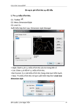 Giáo trình Autocad2007
Ch¬ng 6: ghi kÝch thíc vµ vËt liÖu
I. T¹o c¸c kiÓu kÝch thíc.
C1: Toolbar
C2: Menu DimensionStyle
C3: cmd: D↵
XuÊt hiÖn hép tho¹i sau: Dimension style Manager
+ Style: Danh s¸ch c¸c kiÓu kÝch thíc cã s½n trong b¶n vÏ.
+ List: Chän c¸ch liÖt kª c¸c kiÓu kÝch thíc.
+Set Current: G¸n mét kiÓu kÝch thíc ®ang chän lµm hiÖn hµnh.
+ New: T¹o kiÓu kÝch thíc míi lµm xuÊt hiÖn hép tho¹i creat new
dimension style
Biªn soÆn: L©m Ngäc TiÕn 34
 