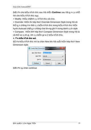 Giáo trình Autocad2007
§Æt tªn cho kiÓu kÝch thíc sau ®ã nhÊn Continue sau ®ã g¸n c¸c chÕ
®é cho kiÓu kÝch thíc nµy.
+ Modify: HiÖu chØnh c¸c kÝch thíc cã s½n.
+ Override: HiÓn thi hép tho¹i Override Dimension Style trong ®ã cã
thÓ g¸n chång t¹m thêi c¸c biÕn kÝch thíc trong kiÓu kÝch thíc hiÖn
hµnh.Autocad chØ g¸n chång chø kh«ng ghi l¹i trong danh s¸ch style
+ Compare: HiÓn thÞ hép tho¹i Compare Dimension Style trong ®ã ta
cã thÓ so s¸nh gi¸ trÞ c¸c biÕn gi÷a 2 kiÓu kÝch thíc.
1. T¹o kiÓu kÝch thíc míi.
§Ó t¹o kiÓu kÝch thíc míi ta chän New khi ®ã xuÊt hiÖn hép tho¹i New
Dimension style.
§Æt tªn vµ chän continue
Biªn soÆn: L©m Ngäc TiÕn 35
 