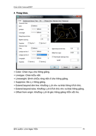 Giáo trình Autocad2007
2. Trang Lines.
+ Color: Chän mµu cho ®êng giãng.
+ Linetype: Chän kiÓu nÐt
+ Lineweight: §Þnh chiÒu réng nÐt vÏ cho ®êng giãng.
+ Suppress: Bá c¸c ®êng giãng.
+ Extend beyond dim line: Kho¶ng c¸ch nh« ra khái ®êng kÝch thíc.
+ Extend beyond ticks: Kho¶ng c¸ch kÝch thíc nh« ra khái ®êng giãng.
+ Offset from origin: Kho¶ng c¸ch tõ gèc ®êng giãng ®Õn vËt ®o.
Biªn soÆn: L©m Ngäc TiÕn 36
 