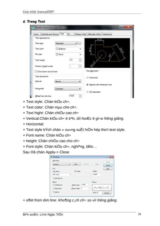 Giáo trình Autocad2007
4. Trang Text
+ Text style: Chän kiÓu ch÷.
+ Text color: Chän mµu cho ch÷.
+ Text hight: Chän chiÒu cao ch÷
+ Vertical:Chän kiÓu ch÷ ë trªn, díi hoÆc ë gi÷a ®êng giãng.
+ Horizontal:
+ Text style kÝch chän « vu«ng xuÊt hiÖn hép tho¹i text style.
+ Font name: Chän kiÓu ch÷
+ height: Chän chiÒu cao cho ch÷
+ Font style: Chän kiÓu ch÷, nghiªng, bÐo…
Sau ®ã chän Apply-> Close
+ offet from dim line: Kho¶ng c¸ch ch÷ so víi ®êng giãng.
Biªn soÆn: L©m Ngäc TiÕn 38
 