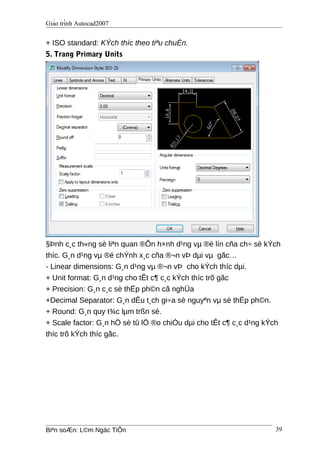 Giáo trình Autocad2007
+ ISO standard: KÝch thíc theo tiªu chuÈn.
5. Trang Primary Units
§Þnh c¸c th«ng sè liªn quan ®Õn h×nh d¹ng vµ ®é lín cña ch÷ sè kÝch
thíc. G¸n d¹ng vµ ®é chÝnh x¸c cña ®¬n vÞ dµi vµ gãc…
- Linear dimensions: G¸n d¹ng vµ ®¬n vÞ cho kÝch thíc dµi.
+ Unit format: G¸n d¹ng cho tÊt c¶ c¸c kÝch thíc trõ gãc
+ Precision: G¸n c¸c sè thËp ph©n cã nghÜa
+Decimal Separator: G¸n dÊu t¸ch gi÷a sè nguyªn vµ sè thËp ph©n.
+ Round: G¸n quy t¾c lµm trßn sè.
+ Scale factor: G¸n hÖ sè tû lÖ ®o chiÒu dµi cho tÊt c¶ c¸c d¹ng kÝch
thíc trõ kÝch thíc gãc.
Biªn soÆn: L©m Ngäc TiÕn 39
 