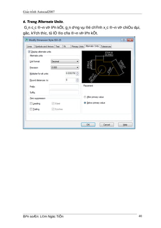 Giáo trình Autocad2007
6. Trang Alternate Units.
G¸n c¸c ®¬n vÞ liªn kÕt, g¸n d¹ng vµ ®é chÝnh x¸c ®¬n vÞ chiÒu dµi,
gãc, kÝch thíc, tû lÖ ®o cña ®¬n vÞ liªn kÕt.
Biªn soÆn: L©m Ngäc TiÕn 40
 