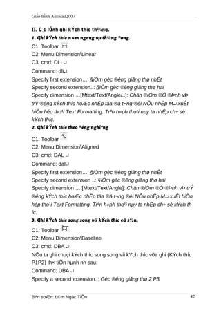 Giáo trình Autocad2007
II. C¸c lÖnh ghi kÝch thíc th¼ng.
1. Ghi kÝch thíc n»m ngang vµ th¼ng ®øng.
C1: Toolbar
C2: Menu DimensionLinear
C3: cmd: DLI ↵
Command: dli↵
Specify first extension…: §iÓm gèc ®êng giãng thø nhÊt
Specify second extension..: §iÓm gèc ®êng giãng thø hai
Specify dimension …[Mtext/Text/Angle/..]: Chän ®iÓm ®Ó ®Þnh vÞ
trÝ ®êng kÝch thíc hoÆc nhËp täa ®ä t¬ng ®èi.NÕu nhËp M↵ xuÊt
hiÖn hép tho¹i Text Formatting. Trªn h«ph tho¹i nµy ta nhËp ch÷ sè
kÝch thíc.
2. Ghi kÝch thíc theo ®êng nghiªng
C1: Toolbar
C2: Menu DimensionAligned
C3: cmd: DAL ↵
Command: dal↵
Specify first extension…: §iÓm gèc ®êng giãng thø nhÊt
Specify second extension ..: §iÓm gèc ®êng giãng thø hai
Specify dimension ….[Mtext/Text/Angle]: Chän ®iÓm ®Ó ®Þnh vÞ trÝ
®êng kÝch thíc hoÆc nhËp täa ®ä t¬ng ®èi.NÕu nhËp M↵ xuÊt hiÖn
hép tho¹i Text Formatting. Trªn h«ph tho¹i nµy ta nhËp ch÷ sè kÝch th-
íc.
3. Ghi kÝch thíc song song víi kÝch thíc cã s½n.
C1: Toolbar
C2: Menu DimensionBaseline
C3: cmd: DBA ↵
NÕu ta ghi chuçi kÝch thíc song song víi kÝch thíc võa ghi (KÝch thíc
P1P2) th× tiÕn hµnh nh sau:
Command: DBA ↵
Specify a second extension..: Gèc ®êng giãng thø 2 P3
Biªn soÆn: L©m Ngäc TiÕn 42
 