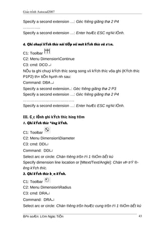 Giáo trình Autocad2007
Specify a second extension …: Gèc ®êng giãng thø 2 P4
…………..
Specify a second extension …: Enter hoÆc ESC ng¾t lÖnh.
4. Ghi chuçi kÝch thíc nèi tiÕp víi mét kÝch thíc cã s½n.
C1: Toolbar
C2: Menu DimensionContinue
C3: cmd: DCO ↵
NÕu ta ghi chuçi kÝch thíc song song víi kÝch thíc võa ghi (KÝch thíc
P1P2) th× tiÕn hµnh nh sau:
Command: DBA ↵
Specify a second extension..: Gèc ®êng giãng thø 2 P3
Specify a second extension …: Gèc ®êng giãng thø 2 P4
…………………………………..
Specify a second extension …: Enter hoÆc ESC ng¾t lÖnh.
III. C¸c lÖnh ghi kÝch thíc híng t©m
1. Ghi kÝch thíc ®êng kÝnh.
C1: Toolbar
C2: Menu DimensionDiameter
C3: cmd: DDI↵
Command: DDI↵
Select arc or circle: Chän ®êng trßn t¹i 1 ®iÓm bÊt kú
Specify dimension line location or [Mtext/Text/Angle]: Chän vÞ trÝ ®-
êng kÝch thíc.
2. Ghi kÝch thíc b¸n kÝnh.
C1: Toolbar
C2: Menu DimensionRadius
C3: cmd: DRA↵
Command: DRA↵
Select arc or circle: Chän ®êng trßn hoÆc cung trßn t¹i 1 ®iÓm bÊt kú
Biªn soÆn: L©m Ngäc TiÕn 43
 