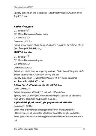 Giáo trình Autocad2007
Specify dimension line location or [Mtext/Text/Angle]: Chän vÞ trÝ ®-
êng kÝch thíc.
3. LÖnh vÏ ®êng t©m
C1: Toolbar
C2: Menu DimensionCenter mark
C3: cmd: DCE↵
Command: DCE↵
Select arc or circle: Chän ®êng trßn hoÆc cung trßn t¹i 1 ®iÓm bÊt kú
IV: LÖnh ghi kÝch thíc kh¸c
Ghi kÝch thíc gãc.
C1: Toolbar
C2: Menu DimensionAngular
C3: cmd: DAN↵
Command: DAN↵
Select arc, circle, line, or <specify vertex>: Chän ®o¹n th¼ng thø nhÊt
Select second line: Chän ®o¹n th¼ng thø hai
Specify dimension …[Mtext/Text/Angle]: VÞ trÝ ®êng kÝch thíc
V: LÖnh hiÖu chØnh kÝch thíc
1. Thay ®æi vÞ trÝ vµ ph¬ng cña ch÷ sè kÝch thíc.
Cmd: DIMTED↵
Select dimension: Chän kÝch thíc cÇn hiÖu chØnh
Specify new ..[Left/Right/Center/Home/Angle]: Dêi ch÷ sè kÝch thíc
®Õn vÞ trÝ cÇn thiÕt hoÆc chän L, R, C…
2. §iÒu chØnh gi¸ trÞ, vÞ trÝ, gãc quay cña ch÷ sè kÝch thíc.
Command: DED↵
Enter type of dimension editing [Home/New/Rotate/Oblique] :
- Home: §a ch÷ sè kÝch thíc vÒ vÞ trÝ ban ®Çu khi ghi kÝch thíc.
Enter type of dimension editing [Home/New/Rotate/Oblique] <Home>:
H↵
Biªn soÆn: L©m Ngäc TiÕn 44
 