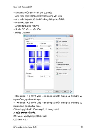 Giáo trình Autocad2007
+ Swatch : HiÓn thÞ h×nh ¶nh c¸c mÉu
+ Add Pick point : Chän ®iÓm trong vïng vËt liÖu
+ Add select ojects: Chän biªn d¹ng ®Ó g¹ch vËt liÖu.
+ Preview: Xem thö
+ Angle: NhËp ®é nghiªng
+ Scale: TØ lÖ cho vËt liÖu
- Trang Gradient
+ One color : X¸c ®Þnh vïng t« sö dông sù biÕn ®æi gi÷a ®é bãng vµ
mµu nÒn s¸ng cña mét mµu.
+ Two color : X¸c ®Þnh vïng t« sö dông sù biÕn ®æi gi÷a ®é bãng vµ
mµu nÒn s¸ng cña hai mµu.
Chän vïng g¹ch vËt liÖu t¬ng tù nh trang Hatch.
2. HiÖu chØnh vËt liÖu.
C1: Menu ModifyobjectHatchedit
C3: cmd: HE↵
Biªn soÆn: L©m Ngäc TiÕn 46
 