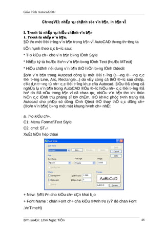 Giáo trình Autocad2007
Ch¬ngVII: nhËp vµ chØnh söa v¨n b¶n, in b¶n vÏ
I. Tr×nh tù nhËp vµ hiÖu chØnh v¨n b¶n
1. Tr×nh tù nhËp v¨n b¶n.
§Ó t¹o mét ®èi t−îng v¨n b¶n trong b¶n vÏ AutoCAD th«ng th−êng ta
tiÕn hμnh theo c¸c b−íc sau:
* T¹o kiÓu ch÷ cho v¨n b¶n b»ng lÖnh Style
* NhËp ký tù hoÆc ®o¹n v¨n b¶n b»ng lÖnh Text (hoÆc MText)
* HiÖu chØnh néi dung v¨n b¶n thÓ hiÖn b»ng lÖnh Ddedit
§o¹n v¨n b¶n trong Autocad còng lμ mét ®èi t−îng (t−¬ng ®−¬ng c¸c
®èi t−îng Line, Arc, Rectangle...) do vËy còng cã thÓ ®−îc sao chÐp,
c¾t d¸n t−¬ng tù nh− c¸c ®èi t−îng kh¸c cña Autocad. §iÒu ®ã còng cã
nghÜa lμ v¨n b¶n trong AutoCAD ®Òu ®−îc hiÓu nh− c¸c ®èi t−îng ®å
ho¹ do ®ã nÕu trong b¶n vÏ cã chøa qu¸ nhiÒu v¨n b¶n th× khi thùc
hiÖn c¸c lÖnh thu phãng sÏ bÞ chËm, ®Ó kh¾c phôc t×nh trang ®ã
Autocad cho phÐp sö dông lÖnh Qtext ®Ó thay thÕ c¸c dßng ch÷
(®o¹n v¨n b¶n) b»ng mét mét khung h×nh ch÷ nhËt
a. T¹o kiÓu ch÷.
C1: Menu FormatText Style
C2: cmd: ST↵
XuÊt hiÖn hép thäai
+ New: §Æt tªn cho kiÓu ch÷ cÇn khai b¸o
+ Font Name : chän Font ch÷ cña kiÓu ®Þnh t¹o (vÝ dô chän Font
.VnTimeH)
Biªn soÆn: L©m Ngäc TiÕn 48
 
