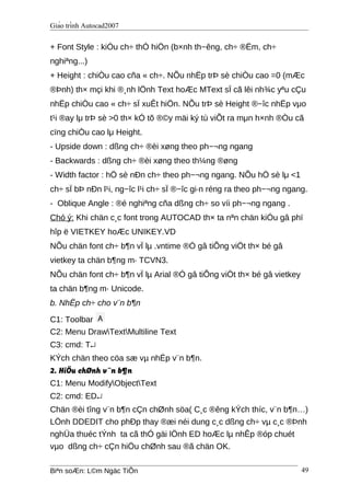 Giáo trình Autocad2007
+ Font Style : kiÓu ch÷ thÓ hiÖn (b×nh th−êng, ch÷ ®Ëm, ch÷
nghiªng...)
+ Height : chiÒu cao cña « ch÷. NÕu nhËp trÞ sè chiÒu cao =0 (mÆc
®Þnh) th× mçi khi ®¸nh lÖnh Text hoÆc MText sÏ cã lêi nh¾c yªu cÇu
nhËp chiÒu cao « ch÷ sÏ xuÊt hiÖn. NÕu trÞ sè Height ®−îc nhËp vμo
t¹i ®ay lμ trÞ sè >0 th× kÓ tõ ®©y mäi ký tù viÕt ra mμn h×nh ®Òu cã
cïng chiÒu cao lμ Height.
- Upside down : dßng ch÷ ®èi xøng theo ph−¬ng ngang
- Backwards : dßng ch÷ ®èi xøng theo th¼ng ®øng
- Width factor : hÖ sè nÐn ch÷ theo ph−¬ng ngang. NÕu hÖ sè lμ <1
ch÷ sÏ bÞ nÐn l¹i, ng−îc l¹i ch÷ sÏ ®−îc gi·n réng ra theo ph−¬ng ngang.
- Oblique Angle : ®é nghiªng cña dßng ch÷ so víi ph−¬ng ngang .
Chó ý: Khi chän c¸c font trong AUTOCAD th× ta nªn chän kiÓu gâ phï
hîp ë VIETKEY hoÆc UNIKEY.VD
NÕu chän font ch÷ b¶n vÏ lµ .vntime ®Ó gâ tiÕng viÖt th× bé gâ
vietkey ta chän b¶ng m· TCVN3.
NÕu chän font ch÷ b¶n vÏ lµ Arial ®Ó gâ tiÕng viÖt th× bé gâ vietkey
ta chän b¶ng m· Unicode.
b. NhËp ch÷ cho v¨n b¶n
C1: Toolbar
C2: Menu DrawTextMultiline Text
C3: cmd: T↵
KÝch chän theo cöa sæ vµ nhËp v¨n b¶n.
2. HiÖu chØnh v¨n b¶n
C1: Menu ModifyObjectText
C2: cmd: ED↵
Chän ®èi tîng v¨n b¶n cÇn chØnh söa( C¸c ®êng kÝch thíc, v¨n b¶n…)
LÖnh DDEDIT cho phÐp thay ®æi néi dung c¸c dßng ch÷ vµ c¸c ®Þnh
nghÜa thuéc tÝnh ta cã thÓ gäi lÖnh ED hoÆc lµ nhÊp ®óp chuét
vµo dßng ch÷ cÇn hiÖu chØnh sau ®ã chän OK.
Biªn soÆn: L©m Ngäc TiÕn 49
 