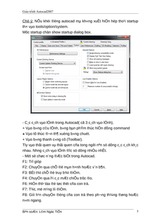 Giáo trình Autocad2007
Chó ý: NÕu khëi ®éng autocad mµ kh«ng xuÊt hiÖn hép tho¹i startup
th× vµo tools/option/system.
Môc startup chän show startup dialog box.
- C¸c c¸ch vµo lÖnh trong Autocad( cã 3 c¸ch vµo lÖnh).
+ Vµo b»ng c©u lÖnh, b»ng bµn phÝm thùc hiÖn dßng command
+ Vµo tõ thùc ®¬n th¶ xuèng b»ng chuét.
+ Vµo b»ng thanh c«ng cô (Toolbar).
Tïy vµo thãi quen vµ thãi quen cña tong ngêi nªn sö dông c¸c c¸ch kh¸c
nhau. Nhng c¸ch vµo lÖnh ®îc sö dông nhiÒu nhÊt.
- Mét sè chøc n¨ng ®Æc biÖt trong Autocad.
F1: Trî gióp
F2: ChuyÓn qua chÕ ®é mµn h×nh hoÆc v¨n b¶n.
F3: BËt t¾t chÕ ®é truy b¾t ®iÓm.
F4: ChuyÓn qua l¹i c¸c mÆt chiÕu trôc ®o.
F6: HiÓn thÞ täa ®é tøc thêi cña con trá.
F7: T¾t, më m¹ng líi ®iÓm.
F8: Giíi h¹n chuyÓn ®éng cña con trá theo ph¬ng th¼ng ®øng hoÆc
n»m ngang.
Biªn soÆn: L©m Ngäc TiÕn 5
 