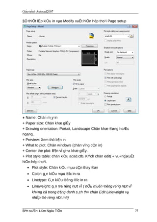 Giáo trình Autocad2007
§Ó thiÕt lËp kiÓu in vµo Modify xuÊt hiÖn hép tho¹i Page setup
+ Name: Chän m¸y in
+ Paper size: Chän khæ giÊy
+ Drawing orientation: Portait, Landscape Chän khæ ®øng hoÆc
ngang.
+ Preview: Xem thö b¶n in
+ What to plot: Chän windows (chän vïng cÇn in)
+ Center the plot: B¶n vÏ gi÷a khæ giÊy.
+ Plot style table: chän kiÓu acad.ctb. KÝch chän edit( « vu«ng)xuÊt
hiÖn hép tho¹i.
• Plot style: Chän kiÓu mµu cÇn thay ®æi
• Color: g¸n kiÓu mµu ®îc in ra
• Linetype: G¸n kiÓu ®êng ®îc in ra
• Lineweight: g¸n ®é réng nÐt vÏ ( nÕu muèn ®éng réng nÐt vÏ
kh«ng cã trong b¶ng danh s¸ch th× chän Edit Lineweight vµ
nhËp ®é réng nÐt míi)
Biªn soÆn: L©m Ngäc TiÕn 51
 